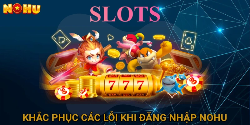 Khắc phục các lỗi thường gặp khi đăng nhập NOHU và giải pháp